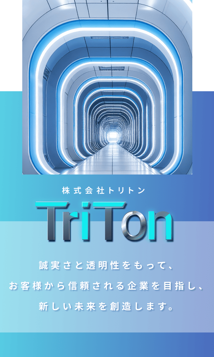 株式会社TriTon  誠実さと透明性をもって、お客様から信頼される企業を目指し、
                新しい未来を創造します。